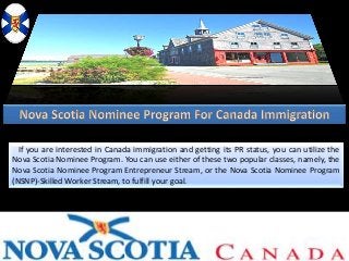 If you are interested in Canada immigration and getting its PR status, you can utilize the
Nova Scotia Nominee Program. You can use either of these two popular classes, namely, the
Nova Scotia Nominee Program Entrepreneur Stream, or the Nova Scotia Nominee Program
(NSNP)-Skilled Worker Stream, to fulfill your goal.
 