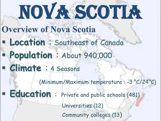 Nova Scotia
Overview of Nova Scotia
 Location : Southeast of Canada
 Population : About 940,000
 Climate : 4 Seasons
         (Minimum/Maximum temperature : -3 °C/24°C)

 Education :   Private and public schools (481)

                 Universities (12)
                 Community colleges (13)
 