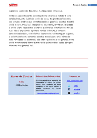10Novas da Xustiza
expediente electrónico, dotación de medios persoais e materiais.
Aínda non vos destes conta, con este goberno sobramos a metade! E como
consecuencia, unha xustiza ao servizo da banca, das grandes corporacións,
dos corruptos e ladróns que en moitos casos nos gobernan, a xustiza de dobre
vía xa chegou!. Desapegar a resignación, organizarse, reivindicar a dignidade
é a nosa tarefa. Necesitamos asembleas e asembleas onde fixar unha folla de
ruta. Nós xa empezamos, a primeira no Proa na Coruña, e temos un
calendario establecido, onde informar e concienciar. Cando cheguen os golpes,
a conformación dunha conciencia colectiva debe axudar a crear frontes de
loita. Participade nas asembleas, eles están organizados e van gañando. Como
dixo o multimillonario Warren Buffet: “claro que hai loita de clases, pero polo
momento imos gañando nós”
Novas da Xustiza
Edita
CCOO de Xustiza
Subscricións-Colaboracións
Se queres publicar un artigo ou un
comentario no boletín, se queres
realizar unha consulta ou unha
suxestión ou se queres recibir o
boletín remítenos un correo
electrónico a
sectorxustizaccoo@gmail.com
Síguenos en
www.ccooxustiza.com
twitter
facebook
google +
 
