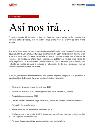 3Novas da Xustiza
Mesa sectorial
Así nos irá…
O pasado martes 13 de maio, a Dirección Xeral de Xustiza convocou ás organizacións
sindicais a Mesa Sectorial, a fin de tratar a nova oficina fiscal e o decreto de nova oficina
xudicial.
Tras anos de recortes, de nulo respecto pola negociación colectiva e de decisións unilaterais
abusivas, CCOO, UGT e CiG, postura que tamén compartiu USO, decidimos non acudir a lavar
a cara a unha Dirección Xeral empeñada en vender grandes alardes moi afastados da
realidade: por moita nova oficina fiscal e xudicial, que publican nos medios antes incluso de
seren negociadas, os traballadores e traballadoras da Xustiza sabemos que o colapso, con
redución de medios persoais e materias e vulneración de dereitos constantes, non se
soluciona con catro titulares de prensa.
E por iso, por respecto aos compañeiros, polo que nos negamos a negociar só o que marca a
axenda política da Dirección Xeral, na que tamén incluíu no pasado:
- Eliminación da paga extra de decembro de 2012
- Eliminación do 4% da masa salarial (mínimo 400 euros nas extras) sine die
- Conxelación salarial dende 2010
- Decreto de IT’s: poderemos pagar máis de 400 euros por cometer o delito de enfermar
- Atribución de novas funcións
- Amortización do 5% do cadro de persoal no 2012
- Un futuro incerto para máis do 30% do cadro de persoal coas reformas do Rexistro Civil
ou a Lei Orgánica do Poder Xudicial
- Perda de días de vacacións e asuntos propio... e un largo etcétera
 