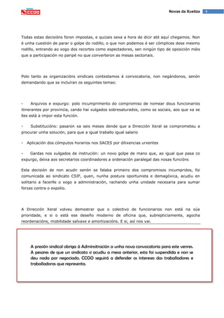 4Novas da Xustiza
Todas estas decisións foron impostas, e quizais sexa a hora de dicir até aquí chegamos. Non
é unha cuestión de parar o golpe do rodillo, o que non podemos é ser cómplices dese mesmo
rodillo, entrando ao xogo dos recortes como espectadores, sen ningún tipo de oposición máis
que a participación no paripé no que converteron as mesas sectoriais.
Polo tanto as organizacións sindicais contestamos á convocatoria, non negándonos, senón
demandando que se incluíran os seguintes temas:
- Arquivos e expurgo: polo incumprimento do compromiso de nomear dous funcionarios
itinerantes por provincia, cando hai xulgados sobresaturados, como os sociais, aos que xa se
lles está a impor esta función.
- Substitucións: pasaron xa seis meses dende que a Dirección Xeral se comprometeu a
procurar unha solución, para que a igual traballo igual salario
- Aplicación dos cómputos horarios nos SACES por dilixencias urxentes
- Gardas nos xulgados de instrución: un novo golpe de mano que, ao igual que pasa co
expurgo, deixa aos secretarios coordinadores a ordenación paralegal das nosas funcións
Esta decisión de non acudir senón se falaba primeiro dos compromisos incumpridos, foi
comunicada ao sindicato CSIF, quen, nunha postura oportunista e demagóxica, acudiu en
solitario a facerlle o xogo a administración, rachando unha unidade necesaria para sumar
forzas contra o expolio.
A Dirección Xeral volveu demostrar que o colectivo de funcionarios non está na súa
prioridade, e si o está ese deseño moderno de oficina que, subrepticiamente, agocha
reordenacións, mobilidade salvaxe e amortizacións. E si, así nos vai.
A presión sindical obriga á Adminsitración a unha nova convocatoria para este venres.
A pesares de que un sindicato si acudiu a mesa anterior, esta foi suspendida e non se
deu nada por negociado. CCOO seguirá a defender os intereses dos traballadores e
traballadoras que representa.
 