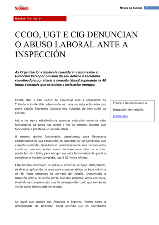 5Novas da Xustiza
Gardas Instrución
CCOO, UGT E CIG DENUNCIAN
O ABUSO LABORAL ANTE A
INSPECCIÓN
As Organizacións Sindicais consideran responsable á
Dirección Xeral por omisión do seu deber e á secretaria
coordinadora por alterar a xornada laboral superando as 48
horas semanais que establece a lexislación europea
CCOO, UGT e CIG veñen de denunciar ante a Inspección de
Traballo a intolerable intromisión na nosa xornada e horarios por
parte dalgún Secretario Xudicial nos Xulgados de Instrución da
Coruña.
Até o de agora establecíanse quendas rotatorias entre os sete
funcionarios da garda nas tardes e fins de semana, sistema que
funcionaba e prestaba un servizo eficaz.
O recurso dunha funcionaria, desestimado pola Secretaria
Coordinadora no súa resolución, foi utilizado por un Secretario dun
xulgado concreto, baseándose perniciosamente nos razoamentos
xurídicos, que non poden servir de base para ditar un acordo,
senón tan só o fallo, para obrigar aos sete funcionarios da garda a
completar o horario completo, isto é 52 horas mínimo.
Este horario contravén de plano a directiva europea 2003/88/CE,
de directa aplicación no noso país e que establece un tope máximo
de 48 horas semanais na xornada de traballo. Denunciada a
situación ante a Dirección Xeral, non deu resposta, unha vez máis,
eludindo as competencias que lle corresponden, polo que tamén se
inclúe como denunciada no escrito.
Ao igual que sucede cos Arquivos e Expurgo, vemos como a
complicidade da Dirección Xeral permite que os secretarios
Enlace á denuncia ante a
Inspección de traballo,
preme aquí
 