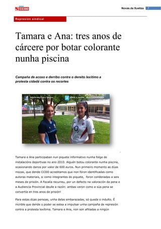 7Novas da Xustiza
Represión sindical
Tamara e Ana: tres anos de
cárcere por botar colorante
nunha piscina
Campaña de acoso e derribo contra o dereito lexítimo a
protesta cidadá contra os recortes
Tamara e Ana participaban nun piquete informativo nunha folga de
instalacións deportivas no ano 2010. Alguén botou colorante nunha piscina,
ocasionando danos por valor de 600 euros. Nun primeiro momento as dúas
mozas, que dende CCOO acreditamos que non foron identificadas como
autoras materiais, si como integrantes do piquete, foron condenadas a seis
meses de prisión. A fiscalía recurreu, por un defecto na valoración da pena e
a Audiencia Provincial deulle a razón: ambas veron como a súa pena se
convertía en tres anos de prisión!
Para estas dúas persoas, unha delas embarazadas, só queda o indulto. É
incrible que dende o poder se estea a impulsar unha campaña de represión
contra a protesta lexítima. Tamara e Ana, non son afiliadas a ningún
 