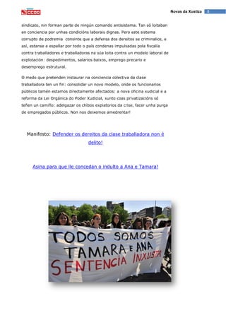 8Novas da Xustiza
sindicato, nin forman parte de ningún comando antisistema. Tan só loitaban
en conciencia por unhas condicións laborais dignas. Pero este sistema
corrupto de podremia consinte que a defensa dos dereitos se criminalice, e
así, estanse a espallar por todo o país condenas impulsadas pola fiscalía
contra traballadores e traballadoras na súa loita contra un modelo laboral de
explotación: despedimentos, salarios baixos, emprego precario e
desemprego estrutural.
O medo que pretenden instaurar na conciencia colectiva da clase
traballadora ten un fin: consolidar un novo modelo, onde os funcionarios
públicos tamén estamos directamente afectados: a nova oficina xudicial e a
reforma da Lei Orgánica do Poder Xudicial, xunto coas privatizacións só
teñen un camiño: adelgazar os chibos expiatorios da crise, facer unha purga
de empregados públicos. Non nos deixemos amedrentar!
Manifesto: Defender os dereitos da clase traballadora non é
delito!
Asina para que lle concedan o indulto a Ana e Tamara!
 