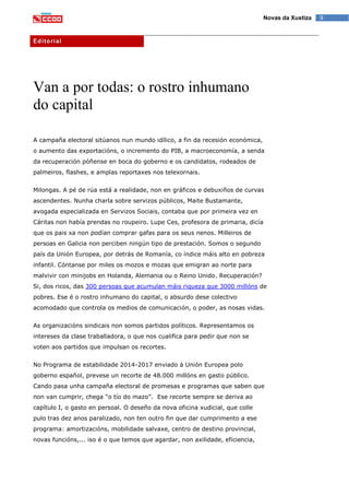 9Novas da Xustiza
Editorial
Van a por todas: o rostro inhumano
do capital
A campaña electoral sitúanos nun mundo idílico, a fin da recesión económica,
o aumento das exportacións, o incremento do PIB, a macroeconomía, a senda
da recuperación póñense en boca do goberno e os candidatos, rodeados de
palmeiros, flashes, e amplas reportaxes nos telexornais.
Milongas. A pé de rúa está a realidade, non en gráficos e debuxiños de curvas
ascendentes. Nunha charla sobre servizos públicos, Maite Bustamante,
avogada especializada en Servizos Sociais, contaba que por primeira vez en
Cáritas non había prendas no roupeiro. Lupe Ces, profesora de primaria, dicía
que os pais xa non podían comprar gafas para os seus nenos. Milleiros de
persoas en Galicia non perciben ningún tipo de prestación. Somos o segundo
país da Unión Europea, por detrás de Romanía, co índice máis alto en pobreza
infantil. Cóntanse por miles os mozos e mozas que emigran ao norte para
malvivir con minijobs en Holanda, Alemania ou o Reino Unido. Recuperación?
Si, dos ricos, das 300 persoas que acumulan máis riqueza que 3000 millóns de
pobres. Ese é o rostro inhumano do capital, o absurdo dese colectivo
acomodado que controla os medios de comunicación, o poder, as nosas vidas.
As organizacións sindicais non somos partidos políticos. Representamos os
intereses da clase traballadora, o que nos cualifica para pedir que non se
voten aos partidos que impulsan os recortes.
No Programa de estabilidade 2014-2017 enviado á Unión Europea polo
goberno español, prevese un recorte de 48.000 millóns en gasto público.
Cando pasa unha campaña electoral de promesas e programas que saben que
non van cumprir, chega “o tío do mazo”. Ese recorte sempre se deriva ao
capítulo I, o gasto en persoal. O deseño da nova oficina xudicial, que colle
pulo tras dez anos paralizado, non ten outro fin que dar cumprimento a ese
programa: amortizacións, mobilidade salvaxe, centro de destino provincial,
novas funcións,... iso é o que temos que agardar, non axilidade, eficiencia,
 