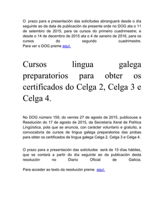 O prazo para a presentación das solicitudes abranguerá desde o día
seguinte ao da data de publicación da presente orde no DOG ata o 11
de setembro de 2015, para os cursos do primeiro cuadrimestre; e
desde o 14 de decembro de 2015 ata o 4 de xaneiro de 2016, para os
cursos do segundo cuadrimestre.
Para ver o DOG preme aquí.
Cursos lingua galega
preparatorios para obter os
certificados do Celga 2, Celga 3 e
Celga 4.
No DOG número 159, do venres 27 de agosto de 2015, publicouse a
Resolución do 17 de agosto de 2015, da Secretaría Xeral de Política
Lingüística, pola que se anuncia, con carácter voluntario e gratuíto, a
convocatoria de cursos de lingua galega preparatorios das probas
para obter os certificados de lingua galega Celga 2, Celga 3 e Celga 4.
O prazo para a presentación das solicitudes será de 15 días hábiles,
que se contará a partir do día seguinte ao da publicación desta
resolución no Diario Oficial de Galicia.
Para acceder ao texto da resolución preme aquí.
 
