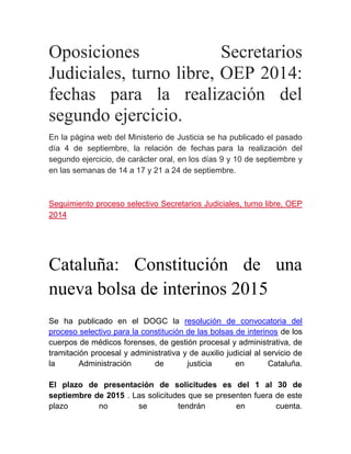 Oposiciones Secretarios
Judiciales, turno libre, OEP 2014:
fechas para la realización del
segundo ejercicio.
En la página web del Ministerio de Justicia se ha publicado el pasado
día 4 de septiembre, la relación de fechas para la realización del
segundo ejercicio, de carácter oral, en los días 9 y 10 de septiembre y
en las semanas de 14 a 17 y 21 a 24 de septiembre.
Seguimiento proceso selectivo Secretarios Judiciales, turno libre, OEP
2014
Cataluña: Constitución de una
nueva bolsa de interinos 2015
Se ha publicado en el DOGC la resolución de convocatoria del
proceso selectivo para la constitución de las bolsas de interinos de los
cuerpos de médicos forenses, de gestión procesal y administrativa, de
tramitación procesal y administrativa y de auxilio judicial al servicio de
la Administración de justicia en Cataluña.
El plazo de presentación de solicitudes es del 1 al 30 de
septiembre de 2015 . Las solicitudes que se presenten fuera de este
plazo no se tendrán en cuenta.
 