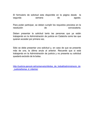 El formulario de solicitud esta disponible en la página desde la
segunda semana de agosto.
Para poder participar, se deben cumplir los requisitos previstos en la
resolución de convocatoria.
Deben presentar la solicitud tanto las personas que ya están
trabajando en la Administración de justicia en Cataluña como las que
quieran acceder por primera vez.
Sólo se debe presentar una solicitud y, en caso de que se presente
más de una, la última anula al anterior. Recuerde que si está
trabajando en la Administración de justicia y no presenta su solicitud
quedará excluido de la bolsa.
http://justicia.gencat.cat/ca/serveis/ofertes_de_treball/administracio_de
_justicia/borsa_d_interins/
 