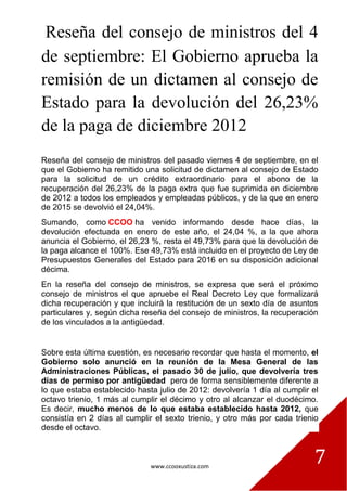 www.ccooxustiza.com
7
Reseña del consejo de ministros del 4
de septiembre: El Gobierno aprueba la
remisión de un dictamen al consejo de
Estado para la devolución del 26,23%
de la paga de diciembre 2012
Reseña del consejo de ministros del pasado viernes 4 de septiembre, en el
que el Gobierno ha remitido una solicitud de dictamen al consejo de Estado
para la solicitud de un crédito extraordinario para el abono de la
recuperación del 26,23% de la paga extra que fue suprimida en diciembre
de 2012 a todos los empleados y empleadas públicos, y de la que en enero
de 2015 se devolvió el 24,04%.
Sumando, como CCOO ha venido informando desde hace días, la
devolución efectuada en enero de este año, el 24,04 %, a la que ahora
anuncia el Gobierno, el 26,23 %, resta el 49,73% para que la devolución de
la paga alcance el 100%. Ese 49,73% está incluido en el proyecto de Ley de
Presupuestos Generales del Estado para 2016 en su disposición adicional
décima.
En la reseña del consejo de ministros, se expresa que será el próximo
consejo de ministros el que apruebe el Real Decreto Ley que formalizará
dicha recuperación y que incluirá la restitución de un sexto día de asuntos
particulares y, según dicha reseña del consejo de ministros, la recuperación
de los vinculados a la antigüedad.
Sobre esta última cuestión, es necesario recordar que hasta el momento, el
Gobierno solo anunció en la reunión de la Mesa General de las
Administraciones Públicas, el pasado 30 de julio, que devolvería tres
días de permiso por antigüedad pero de forma sensiblemente diferente a
lo que estaba establecido hasta julio de 2012: devolvería 1 día al cumplir el
octavo trienio, 1 más al cumplir el décimo y otro al alcanzar el duodécimo.
Es decir, mucho menos de lo que estaba establecido hasta 2012, que
consistía en 2 días al cumplir el sexto trienio, y otro más por cada trienio
desde el octavo.
 