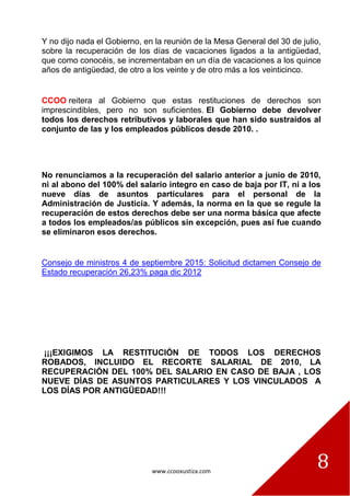 www.ccooxustiza.com
8
Y no dijo nada el Gobierno, en la reunión de la Mesa General del 30 de julio,
sobre la recuperación de los días de vacaciones ligados a la antigüedad,
que como conocéis, se incrementaban en un día de vacaciones a los quince
años de antigüedad, de otro a los veinte y de otro más a los veinticinco.
CCOO reitera al Gobierno que estas restituciones de derechos son
imprescindibles, pero no son suficientes. El Gobierno debe devolver
todos los derechos retributivos y laborales que han sido sustraídos al
conjunto de las y los empleados públicos desde 2010. .
No renunciamos a la recuperación del salario anterior a junio de 2010,
ni al abono del 100% del salario íntegro en caso de baja por IT, ni a los
nueve días de asuntos particulares para el personal de la
Administración de Justicia. Y además, la norma en la que se regule la
recuperación de estos derechos debe ser una norma básica que afecte
a todos los empleados/as públicos sin excepción, pues así fue cuando
se eliminaron esos derechos.
Consejo de ministros 4 de septiembre 2015: Solicitud dictamen Consejo de
Estado recuperación 26,23% paga dic 2012
¡¡¡EXIGIMOS LA RESTITUCIÓN DE TODOS LOS DERECHOS
ROBADOS, INCLUIDO EL RECORTE SALARIAL DE 2010, LA
RECUPERACIÓN DEL 100% DEL SALARIO EN CASO DE BAJA , LOS
NUEVE DÍAS DE ASUNTOS PARTICULARES Y LOS VINCULADOS A
LOS DÍAS POR ANTIGÜEDAD!!!
 