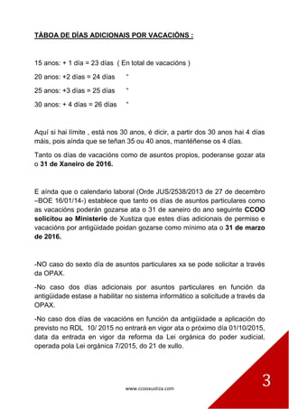 www.ccooxustiza.com
3
TÁBOA DE DÍAS ADICIONAIS POR VACACIÓNS :
15 anos: + 1 día = 23 días ( En total de vacacións )
20 anos: +2 días = 24 días “
25 anos: +3 días = 25 días “
30 anos: + 4 días = 26 días “
Aquí si hai límite , está nos 30 anos, é dicir, a partir dos 30 anos hai 4 días
máis, pois aínda que se teñan 35 ou 40 anos, mantéñense os 4 días.
Tanto os días de vacacións como de asuntos propios, poderanse gozar ata
o 31 de Xaneiro de 2016.
E aínda que o calendario laboral (Orde JUS/2538/2013 de 27 de decembro
–BOE 16/01/14-) establece que tanto os días de asuntos particulares como
as vacacións poderán gozarse ata o 31 de xaneiro do ano seguinte CCOO
solicitou ao Ministerio de Xustiza que estes días adicionais de permiso e
vacacións por antigüidade poidan gozarse como mínimo ata o 31 de marzo
de 2016.
-NO caso do sexto día de asuntos particulares xa se pode solicitar a través
da OPAX.
-No caso dos días adicionais por asuntos particulares en función da
antigüidade estase a habilitar no sistema informático a solicitude a través da
OPAX.
-No caso dos días de vacacións en función da antigüidade a aplicación do
previsto no RDL 10/ 2015 no entrará en vigor ata o próximo día 01/10/2015,
data da entrada en vigor da reforma da Lei orgánica do poder xudicial,
operada pola Lei orgánica 7/2015, do 21 de xullo.
 