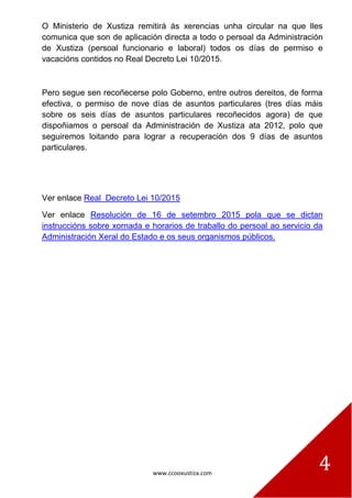 www.ccooxustiza.com
4
O Ministerio de Xustiza remitirá ás xerencias unha circular na que lles
comunica que son de aplicación directa a todo o persoal da Administración
de Xustiza (persoal funcionario e laboral) todos os días de permiso e
vacacións contidos no Real Decreto Lei 10/2015.
Pero segue sen recoñecerse polo Goberno, entre outros dereitos, de forma
efectiva, o permiso de nove días de asuntos particulares (tres días máis
sobre os seis días de asuntos particulares recoñecidos agora) de que
dispoñiamos o persoal da Administración de Xustiza ata 2012, polo que
seguiremos loitando para lograr a recuperación dos 9 días de asuntos
particulares.
Ver enlace Real Decreto Lei 10/2015
Ver enlace Resolución de 16 de setembro 2015 pola que se dictan
instruccións sobre xornada e horarios de traballo do persoal ao servicio da
Administración Xeral do Estado e os seus organismos públicos.
 