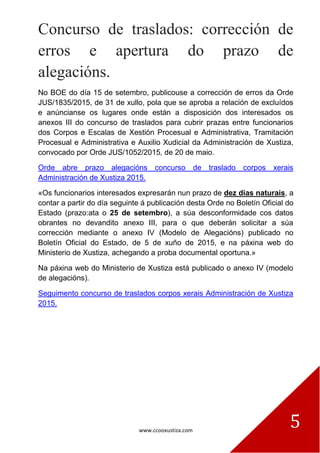 www.ccooxustiza.com
5
Concurso de traslados: corrección de
erros e apertura do prazo de
alegacións.
No BOE do día 15 de setembro, publicouse a corrección de erros da Orde
JUS/1835/2015, de 31 de xullo, pola que se aproba a relación de excluídos
e anúncianse os lugares onde están a disposición dos interesados os
anexos III do concurso de traslados para cubrir prazas entre funcionarios
dos Corpos e Escalas de Xestión Procesual e Administrativa, Tramitación
Procesual e Administrativa e Auxilio Xudicial da Administración de Xustiza,
convocado por Orde JUS/1052/2015, de 20 de maio.
Orde abre prazo alegacións concurso de traslado corpos xerais
Administración de Xustiza 2015.
«Os funcionarios interesados expresarán nun prazo de dez días naturais, a
contar a partir do día seguinte á publicación desta Orde no Boletín Oficial do
Estado (prazo:ata o 25 de setembro), a súa desconformidade cos datos
obrantes no devandito anexo III, para o que deberán solicitar a súa
corrección mediante o anexo IV (Modelo de Alegacións) publicado no
Boletín Oficial do Estado, de 5 de xuño de 2015, e na páxina web do
Ministerio de Xustiza, achegando a proba documental oportuna.»
Na páxina web do Ministerio de Xustiza está publicado o anexo IV (modelo
de alegacións).
Seguimento concurso de traslados corpos xerais Administración de Xustiza
2015.
 