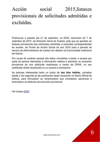 www.ccooxustiza.com
6
Acción social 2015,listaxes
provisionais de solicitudes admitidas e
excluídas.
Publicouse o pasado día 21 de setembro, no DOG, resolución do 7 de
setembro de 2015, da Dirección Xeral de Xustiza, pola que se aproban as
listaxes provisionais das solicitudes admitidas e excluídas correspondentes
ás axudas do Fondo de Acción Social do ano 2015 para o persoal ao
servizo da Administración de xustiza con destino na Comunidade Autónoma
de Galicia.
Por causa do carácter persoal dos datos vinculados a estas, o acceso por
parte da persoa interesada á información relativa á admisión ou exclusión
provisional da súa solicitude realizarase a través da OPAX, co seu
certificado dixital recoñecido ou co usuario e contrasinal.
As persoas interesadas terán un prazo de dez días hábiles, contados
desde o día seguinte ao da publicación desta resolución no Diario Oficial de
Galicia, para formularen as reclamacións que consideren oportunas e
emendaren os defectos da exclusión provisional.
Ver enlace DOG
 