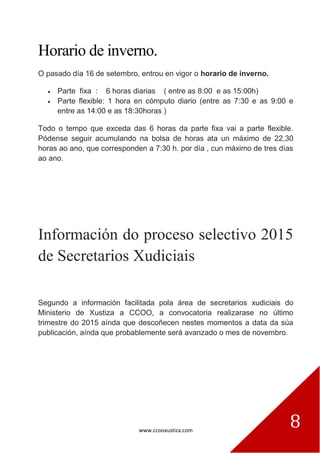 www.ccooxustiza.com
8
Horario de inverno.
O pasado día 16 de setembro, entrou en vigor o horario de inverno.
Parte fixa : 6 horas diarias ( entre as 8:00 e as 15:00h)
Parte flexible: 1 hora en cómputo diario (entre as 7:30 e as 9:00 e
entre as 14:00 e as 18:30horas )
Todo o tempo que exceda das 6 horas da parte fixa vai a parte flexible.
Pódense seguir acumulando na bolsa de horas ata un máximo de 22,30
horas ao ano, que corresponden a 7:30 h. por día , cun máximo de tres días
ao ano.
Información do proceso selectivo 2015
de Secretarios Xudiciais
Segundo a información facilitada pola área de secretarios xudiciais do
Ministerio de Xustiza a CCOO, a convocatoria realizarase no último
trimestre do 2015 aínda que descoñecen nestes momentos a data da súa
publicación, aínda que probablemente será avanzado o mes de novembro.
 