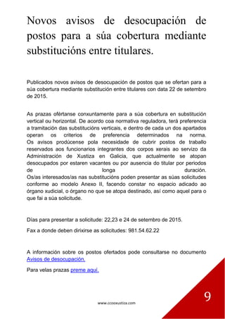 www.ccooxustiza.com
9
Novos avisos de desocupación de
postos para a súa cobertura mediante
substitucións entre titulares.
Publicados novos avisos de desocupación de postos que se ofertan para a
súa cobertura mediante substitución entre titulares con data 22 de setembro
de 2015.
As prazas ofértanse conxuntamente para a súa cobertura en substitución
vertical ou horizontal. De acordo coa normativa reguladora, terá preferencia
a tramitación das substitucións verticais, e dentro de cada un dos apartados
operan os criterios de preferencia determinados na norma.
Os avisos prodúcense pola necesidade de cubrir postos de traballo
reservados aos funcionarios integrantes dos corpos xerais ao servizo da
Administración de Xustiza en Galicia, que actualmente se atopan
desocupados por estaren vacantes ou por ausencia do titular por periodos
de longa duración.
Os/as interesados/as nas substitucións poden presentar as súas solicitudes
conforme ao modelo Anexo II, facendo constar no espacio adicado ao
órgano xudicial, o órgano no que se atopa destinado, así como aquel para o
que fai a súa solicitude.
Días para presentar a solicitude: 22,23 e 24 de setembro de 2015.
Fax a donde deben dirixirse as solicitudes: 981.54.62.22
A información sobre os postos ofertados pode consultarse no documento
Avisos de desocupación.
Para velas prazas preme aquí.
 