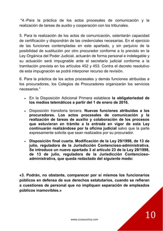 www.ccooxustiza.com
10
"4.-Para la práctica de los actos procesales de comunicación y la
realización de tareas de auxilio y cooperación con los tribunales.
5. Para la realización de los actos de comunicación, ostentarán capacidad
de certificación y dispondrán de las credenciales necesarias. En el ejercicio
de las funciones contempladas en este apartado, y sin perjuicio de la
posibilidad de sustitución por otro procurador conforme a lo previsto en la
Ley Orgánica del Poder Judicial, actuarán de forma personal e indelegable y
su actuación será impugnable ante el secretario judicial conforme a la
tramitación prevista en los artículos 452 y 453. Contra el decreto resolutivo
de esta impugnación se podrá interponer recurso de revisión.
6. Para la práctica de los actos procesales y demás funciones atribuidas a
los procuradores, los Colegios de Procuradores organizarán los servicios
necesarios."
En la Disposición Adicional Primera establece la obligatoriedad de
los medios telemáticos a partir del 1 de enero de 2016.
Disposición transitoria tercera. Nuevas funciones atribuidas a los
procuradores. Los actos procesales de comunicación y la
realización de tareas de auxilio y colaboración de los procesos
que estuvieran en trámite a la entrada en vigor de esta Ley
continuarán realizándose por la oficina judicial salvo que la parte
expresamente solicite que sean realizados por su procurador.
Disposición final cuarta. Modificación de la Ley 29/1998, de 13 de
julio, reguladora de la Jurisdicción Contencioso-administrativa.
Se introduce un nuevo apartado 3 al artículo 23 de la Ley 29/1998,
de 13 de julio, reguladora de la Jurisdicción Contencioso-
administrativa, que queda redactado del siguiente modo:
«3. Podrán, no obstante, comparecer por sí mismos los funcionarios
públicos en defensa de sus derechos estatutarios, cuando se refieran
a cuestiones de personal que no impliquen separación de empleados
públicos inamovibles.»
 