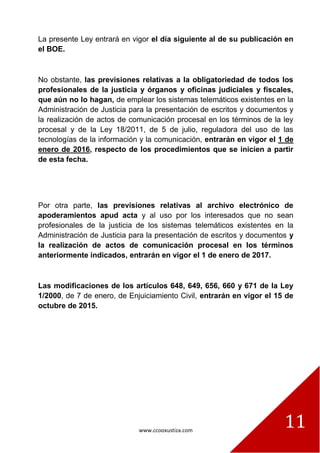 www.ccooxustiza.com
11
La presente Ley entrará en vigor el día siguiente al de su publicación en
el BOE.
No obstante, las previsiones relativas a la obligatoriedad de todos los
profesionales de la justicia y órganos y oficinas judiciales y fiscales,
que aún no lo hagan, de emplear los sistemas telemáticos existentes en la
Administración de Justicia para la presentación de escritos y documentos y
la realización de actos de comunicación procesal en los términos de la ley
procesal y de la Ley 18/2011, de 5 de julio, reguladora del uso de las
tecnologías de la información y la comunicación, entrarán en vigor el 1 de
enero de 2016, respecto de los procedimientos que se inicien a partir
de esta fecha.
Por otra parte, las previsiones relativas al archivo electrónico de
apoderamientos apud acta y al uso por los interesados que no sean
profesionales de la justicia de los sistemas telemáticos existentes en la
Administración de Justicia para la presentación de escritos y documentos y
la realización de actos de comunicación procesal en los términos
anteriormente indicados, entrarán en vigor el 1 de enero de 2017.
Las modificaciones de los artículos 648, 649, 656, 660 y 671 de la Ley
1/2000, de 7 de enero, de Enjuiciamiento Civil, entrarán en vigor el 15 de
octubre de 2015.
 