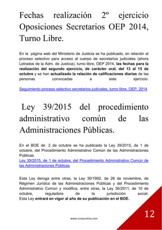www.ccooxustiza.com
12
Fechas realización 2º ejercicio
Oposiciones Secretarios OEP 2014,
Turno Libre.
En la página web del Ministerio de Justicia se ha publicado, en relación al
proceso selectivo para acceso al cuerpo de secretarios judiciales (ahora
Letrados de la Adm. de Justicia), turno libre, OEP 2014, las fechas para la
realización del segundo ejercicio, de carácter oral, del 13 al 15 de
octubre y se han actualizado la relación de calificaciones diarias de las
personas convocadas a este ejercicio.
Seguimiento proceso selectivo secretarios judiciales, turno libre, OEP, 2014
Ley 39/2015 del procedimiento
administrativo común de las
Administraciones Públicas.
En el BOE de 2 de octubre se ha publicado la Ley 39/2015, de 1 de
octubre, del Procedimiento Administrativo Común de las Administraciones
Públicas.
Ley 39/2015, de 1 de octubre, del Procedimiento Administrativo Común de
las Administraciones Públicas
Esta Ley deroga entre otras, la Ley 30/1992, de 26 de noviembre, de
Régimen Jurídico de las Administraciones Públicas y del Procedimiento
Administrativo Común y modifica, entre otras, la Ley 36/2011, de 10 de
octubre, reguladora de la jurisdicción social.
Esta Ley entrará en vigor al año de su publicación en el BOE.
 