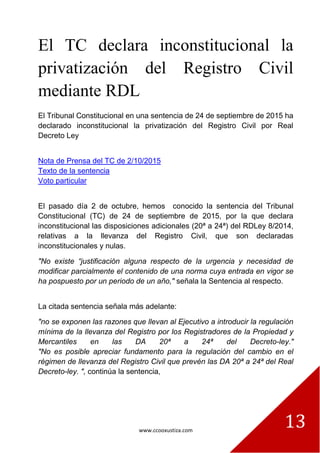 www.ccooxustiza.com
13
El TC declara inconstitucional la
privatización del Registro Civil
mediante RDL
El Tribunal Constitucional en una sentencia de 24 de septiembre de 2015 ha
declarado inconstitucional la privatización del Registro Civil por Real
Decreto Ley
Nota de Prensa del TC de 2/10/2015
Texto de la sentencia
Voto particular
El pasado día 2 de octubre, hemos conocido la sentencia del Tribunal
Constitucional (TC) de 24 de septiembre de 2015, por la que declara
inconstitucional las disposiciones adicionales (20ª a 24ª) del RDLey 8/2014,
relativas a la llevanza del Registro Civil, que son declaradas
inconstitucionales y nulas.
"No existe “justificación alguna respecto de la urgencia y necesidad de
modificar parcialmente el contenido de una norma cuya entrada en vigor se
ha pospuesto por un periodo de un año," señala la Sentencia al respecto.
La citada sentencia señala más adelante:
"no se exponen las razones que llevan al Ejecutivo a introducir la regulación
mínima de la llevanza del Registro por los Registradores de la Propiedad y
Mercantiles en las DA 20ª a 24ª del Decreto-ley."
"No es posible apreciar fundamento para la regulación del cambio en el
régimen de llevanza del Registro Civil que prevén las DA 20ª a 24ª del Real
Decreto-ley. ", continúa la sentencia,
 