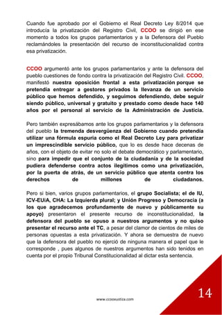www.ccooxustiza.com
14
Cuando fue aprobado por el Gobierno el Real Decreto Ley 8/2014 que
introducía la privatización del Registro Civil, CCOO se dirigió en ese
momento a todos los grupos parlamentarios y a la Defensora del Pueblo
reclamándoles la presentación del recurso de inconstitucionalidad contra
esa privatización.
CCOO argumentó ante los grupos parlamentarios y ante la defensora del
pueblo cuestiones de fondo contra la privatización del Registro Civil. CCOO,
manifestó nuestra oposición frontal a esta privatización porque se
pretendía entregar a gestores privados la llevanza de un servicio
público que hemos defendido, y seguimos defendiendo, debe seguir
siendo público, universal y gratuito y prestado como desde hace 140
años por el personal al servicio de la Administración de Justicia.
Pero también expresábamos ante los grupos parlamentarios y la defensora
del pueblo la tremenda desvergüenza del Gobierno cuando pretendía
utilizar una fórmula espuria como el Real Decreto Ley para privatizar
un imprescindible servicio público, que lo es desde hace decenas de
años, con el objeto de evitar no solo el debate democrático y parlamentario,
sino para impedir que el conjunto de la ciudadanía y de la sociedad
pudiera defenderse contra actos ilegítimos como una privatización,
por la puerta de atrás, de un servicio público que atenta contra los
derechos de millones de ciudadanos.
Pero si bien, varios grupos parlamentarios, el grupo Socialista; el de IU,
ICV-EUiA, CHA: La Izquierda plural; y Unión Progreso y Democracia (a
los que agradecemos profundamente de nuevo y públicamente su
apoyo) presentaron el presente recurso de inconstitucionalidad, la
defensora del pueblo se opuso a nuestros argumentos y no quiso
presentar el recurso ante el TC, a pesar del clamor de cientos de miles de
personas opuestas a esta privatización. Y ahora se demuestra de nuevo
que la defensora del pueblo no ejerció de ninguna manera el papel que le
corresponde , pues algunos de nuestros argumentos han sido tenidos en
cuenta por el propio Tribunal Constitucionalidad al dictar esta sentencia.
 
