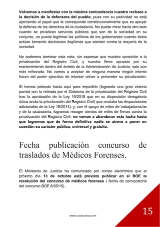 www.ccooxustiza.com
15
Volvemos a manifestar con la máxima contundencia nuestro rechazo a
la decisión de la defensora del pueblo, pues con su pasividad no está
ejerciendo el papel que le corresponde constitucionalmente que es apoyar
la defensa de los derechos de la ciudadanía. No puede mirar hacia otro lado
cuando se privatizan servicios públicos que son de la sociedad en su
conjunto, no puede legitimar las políticas de los gobernantes cuando éstos
actúan tomando decisiones ilegítimas que atentan contra la mayoría de la
sociedad.
No podemos terminar esta nota, sin expresar que nuestra oposición a la
privatización del Registro Civil, y nuestra firme apuesta por su
mantenimiento dentro del ámbito de la Administración de Justicia, sale aún
más reforzada. No vamos a aceptar de ninguna manera ningún intento
futuro del poder ejecutivo de intentar volver a pretender su privatización.
Si hemos peleado hasta aquí para impedirlo (logrando una gran victoria
parcial con la retirada por el Gobierno de la privatización del Registro Civil
tras la aprobación de la Ley 19/2015 que en su disposición derogatoria
única anula la privatización del Registro Civil) que anulaba las disposiciones
adicionales de la Ley 18/2014), y, con el apoyo de miles de trabajadores/as
y de la ciudadanía, logramos recoger cientos de miles de firmas contra la
privatización del Registro Civil, no vamos a abandonar esta lucha hasta
que logremos que de forma definitiva nadie se atreva a poner en
cuestión su carácter público, universal y gratuito.
Fecha publicación concurso de
traslados de Médicos Forenses.
El Ministerio de Justicia ha comunicado por correo electrónico que el
próximo día 13 de octubre está previsto publicar en el BOE la
resolución del concurso de médicos forenses ( fecha de convocatoria
del concurso BOE 6/05/15) .
 