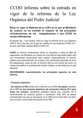 www.ccooxustiza.com
4
CCOO informa sobre la entrada en
vigor de la reforma de la Ley
Orgánica del Poder Judicial
Entra en vigor la Reforma de la LOPJ en la que el Ministerio
de Justicia no ha incluido la mayoría de las principales
reivindicaciones de los trabajadores/as y que CCOO ha
venido defendiendo.
El pasado día 1 de octubre, entró en vigor la reforma de la Ley Orgánica
7/2015, de 21 de julio, por la que se modifica la Ley Orgánica 6/1985, de 1
de julio, del Poder Judicial (BOE el 22/07/15).
CCOO ya informó ampliamente sobre su contenido y sobre la falta de
negociación del Ministerio de Justicia de una reforma que podía haber sido
una herramienta fundamental para mejorar sustancialmente el servicio
público de la Administración de Justicia y las condiciones laborales de las y
los trabajadores. Lejos de ello, la reforma sólo es una cortina de humo, un
intento de justificar la actividad del ministro Catalá y la del Gobierno en año
electoral.
RECORDAMOS, resumidamente, los principales aspectos de esta
reforma:
- Procesos selectivos:
▪ Se reducen al 30% (antes de la reforma era el 50%) las plazas vacantes
de la OEP en los procesos selectivos de promoción interna (P.I.) para
todos los cuerpos: secretarios judiciales (desde hoy, Letrados de la
Administración de Justicia), gestión y tramitación. Este 30% de plazas
incrementarán las que se convoquen en la OEP por el turno libre, es decir,
que no serán, como hasta ahora parte de la OEP.
 