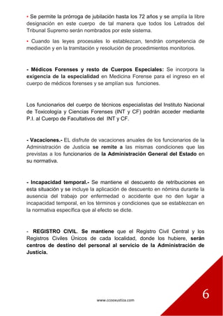 www.ccooxustiza.com
6
▪ Se permite la prórroga de jubilación hasta los 72 años y se amplía la libre
designación en este cuerpo de tal manera que todos los Letrados del
Tribunal Supremo serán nombrados por este sistema.
▪ Cuando las leyes procesales lo establezcan, tendrán competencia de
mediación y en la tramitación y resolución de procedimientos monitorios.
- Médicos Forenses y resto de Cuerpos Especiales: Se incorpora la
exigencia de la especialidad en Medicina Forense para el ingreso en el
cuerpo de médicos forenses y se amplían sus funciones.
Los funcionarios del cuerpo de técnicos especialistas del Instituto Nacional
de Toxicología y Ciencias Forenses (INT y CF) podrán acceder mediante
P.I. al Cuerpo de Facultativos del INT y CF.
- Vacaciones.- EL disfrute de vacaciones anuales de los funcionarios de la
Administración de Justicia se remite a las mismas condiciones que las
previstas a los funcionarios de la Administración General del Estado en
su normativa.
- Incapacidad temporal.- Se mantiene el descuento de retribuciones en
esta situación y se incluye la aplicación de descuento en nómina durante la
ausencia del trabajo por enfermedad o accidente que no den lugar a
incapacidad temporal, en los términos y condiciones que se establezcan en
la normativa específica que al efecto se dicte.
- REGISTRO CIVIL. Se mantiene que el Registro Civil Central y los
Registros Civiles Únicos de cada localidad, donde los hubiere, serán
centros de destino del personal al servicio de la Administración de
Justicia.
 
