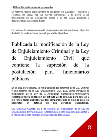 www.ccooxustiza.com
8
▪ Utilización de las nuevas tecnologías
La reforma recoge expresamente la obligación de Juzgados, Tribunales y
Fiscalías de utilizar los las nuevas tecnologías y se prevé la no
transcripción de las actuaciones orales y de las vistas grabadas y
documentadas en soporte digital.
La relación de señalamientos de cada juzgado deberá publicarse, el primer
día hábil de cada semana, en un lugar visible al público.
Publicada la modificación de la Ley
de Enjuiciamiento Criminal y la Ley
de Enjuiciamiento Civil que
contiene la supresión de la
postulación para funcionarios
públicos
En el BOE de 6 octubre, se han publicado dos reformas de la L.E. Criminal
y una reforma de la Ley Enjuiciamiento Civil. Esta última introduce la
modificación de la Ley de la Jurisdicción Contencioso-Administrativa
restableciendo la redacción del artículo 23 de esta Ley para que las y
los funcionarios públicos puedan comparecer por sí mismos ante los
tribunales en defensa de sus derechos estatutarios.
Ley Orgánica 13/2015, de 5 de octubre, de modificación de la Ley de
Enjuiciamiento Criminal para el fortalecimiento de las garantías procesales y
la regulación de las medidas de investigación tecnológica.
 