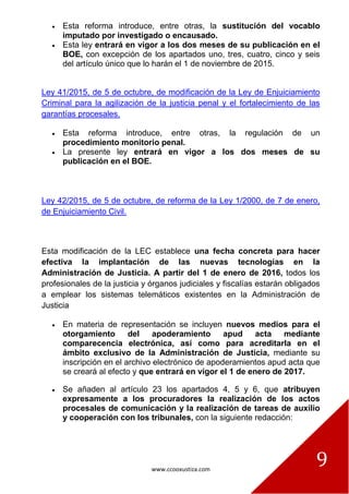 www.ccooxustiza.com
9
Esta reforma introduce, entre otras, la sustitución del vocablo
imputado por investigado o encausado.
Esta ley entrará en vigor a los dos meses de su publicación en el
BOE, con excepción de los apartados uno, tres, cuatro, cinco y seis
del artículo único que lo harán el 1 de noviembre de 2015.
Ley 41/2015, de 5 de octubre, de modificación de la Ley de Enjuiciamiento
Criminal para la agilización de la justicia penal y el fortalecimiento de las
garantías procesales.
Esta reforma introduce, entre otras, la regulación de un
procedimiento monitorio penal.
La presente ley entrará en vigor a los dos meses de su
publicación en el BOE.
Ley 42/2015, de 5 de octubre, de reforma de la Ley 1/2000, de 7 de enero,
de Enjuiciamiento Civil.
Esta modificación de la LEC establece una fecha concreta para hacer
efectiva la implantación de las nuevas tecnologías en la
Administración de Justicia. A partir del 1 de enero de 2016, todos los
profesionales de la justicia y órganos judiciales y fiscalías estarán obligados
a emplear los sistemas telemáticos existentes en la Administración de
Justicia
En materia de representación se incluyen nuevos medios para el
otorgamiento del apoderamiento apud acta mediante
comparecencia electrónica, así como para acreditarla en el
ámbito exclusivo de la Administración de Justicia, mediante su
inscripción en el archivo electrónico de apoderamientos apud acta que
se creará al efecto y que entrará en vigor el 1 de enero de 2017.
Se añaden al artículo 23 los apartados 4, 5 y 6, que atribuyen
expresamente a los procuradores la realización de los actos
procesales de comunicación y la realización de tareas de auxilio
y cooperación con los tribunales, con la siguiente redacción:
 