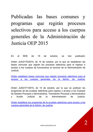 www.ccooxustiza.com
2
Publicadas las bases comunes y
programas que regirán procesos
selectivos para acceso a los cuerpos
generales de la Administración de
Justicia OEP 2015
En el BOE de 19 de octubre, se han publicado:
Orden JUS/2170/2015, de 14 de octubre, por la que se establecen las
bases comunes que regirán los procesos selectivos para el ingreso o
acceso a los cuerpos de funcionarios al servicio de la Administración de
Justicia.
Orden establece bases comunes que regirán procesos selectivos para el
acceso a los cuerpos generales de la Admin. de Justicia.
Orden JUS/2171/2015, de 14 de octubre, por la que se publican los
programas de las pruebas selectivas para ingreso o acceso a los Cuerpos
de Gestión Procesal y Administrativa, Tramitación Procesal y Administrativa
y Auxilio Judicial de la Administración de Justicia.
Orden establece los programas de la pruebas selectivas para acceso a los
cuerpos generales de la Admin. de Justicia
 