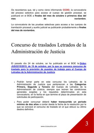 www.ccooxustiza.com
3
Os recordamos que, tal y como viene informando CCOO, la convocatoria
del proceso selectivo para acceso al cuerpo de gestión procesal, se
publicará en el BOE a finales del mes de octubre o primeros días del
mes de noviembre.
La convocatoria de las pruebas selectivas para acceso a los cuerpos de
tramitación procesal y auxilio judicial se publicarán probablemente a finales
del mes de noviembre.
Concurso de traslados Letrados de la
Administración de Justicia
El pasado día 24 de octubre, se ha publicado en el BOE la Orden
JUS/2215/2015, de 19 de octubre, por la que se convoca concurso de
traslado para la provisión de puestos de trabajo para el Cuerpo de
Letrados de la Administración de Justicia
 Podrán tomar parte en este concurso los Letrados de la
Administración de Justicia que pertenezcan a las Categorías
Primera, Segunda y Tercera del Cuerpo de Letrados de la
Administración de Justicia, siempre que reúnan las condiciones
generales exigidas y los requisitos determinados en esta
convocatoria, en la fecha en que termine el plazo de presentación de
solicitudes de participación.
 Para poder concursar deberá haber transcurrido un periodo
mínimo de dos años a contar desde la fecha de la resolución por la
que se convocó el concurso de traslado en el que obtuvo su último
destino definitivo.
 