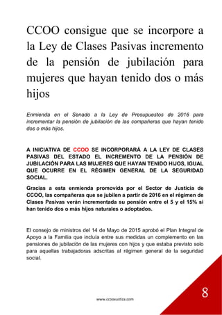 www.ccooxustiza.com
8
CCOO consigue que se incorpore a
la Ley de Clases Pasivas incremento
de la pensión de jubilación para
mujeres que hayan tenido dos o más
hijos
Enmienda en el Senado a la Ley de Presupuestos de 2016 para
incrementar la pensión de jubilación de las compañeras que hayan tenido
dos o más hijos.
A INICIATIVA DE CCOO SE INCORPORARÁ A LA LEY DE CLASES
PASIVAS DEL ESTADO EL INCREMENTO DE LA PENSIÓN DE
JUBILACIÓN PARA LAS MUJERES QUE HAYAN TENIDO HIJOS, IGUAL
QUE OCURRE EN EL RÉGIMEN GENERAL DE LA SEGURIDAD
SOCIAL.
Gracias a esta enmienda promovida por el Sector de Justicia de
CCOO, las compañeras que se jubilen a partir de 2016 en el régimen de
Clases Pasivas verán incrementada su pensión entre el 5 y el 15% si
han tenido dos o más hijos naturales o adoptados.
El consejo de ministros del 14 de Mayo de 2015 aprobó el Plan Integral de
Apoyo a la Familia que incluía entre sus medidas un complemento en las
pensiones de jubilación de las mujeres con hijos y que estaba previsto solo
para aquellas trabajadoras adscritas al régimen general de la seguridad
social.
 