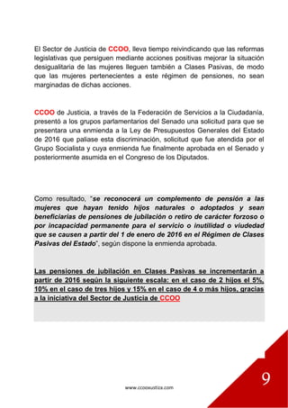 www.ccooxustiza.com
9
El Sector de Justicia de CCOO, lleva tiempo reivindicando que las reformas
legislativas que persiguen mediante acciones positivas mejorar la situación
desigualitaria de las mujeres lleguen también a Clases Pasivas, de modo
que las mujeres pertenecientes a este régimen de pensiones, no sean
marginadas de dichas acciones.
CCOO de Justicia, a través de la Federación de Servicios a la Ciudadanía,
presentó a los grupos parlamentarios del Senado una solicitud para que se
presentara una enmienda a la Ley de Presupuestos Generales del Estado
de 2016 que paliase esta discriminación, solicitud que fue atendida por el
Grupo Socialista y cuya enmienda fue finalmente aprobada en el Senado y
posteriormente asumida en el Congreso de los Diputados.
Como resultado, “se reconocerá un complemento de pensión a las
mujeres que hayan tenido hijos naturales o adoptados y sean
beneficiarias de pensiones de jubilación o retiro de carácter forzoso o
por incapacidad permanente para el servicio o inutilidad o viudedad
que se causen a partir del 1 de enero de 2016 en el Régimen de Clases
Pasivas del Estado”, según dispone la enmienda aprobada.
Las pensiones de jubilación en Clases Pasivas se incrementarán a
partir de 2016 según la siguiente escala: en el caso de 2 hijos el 5%,
10% en el caso de tres hijos y 15% en el caso de 4 o más hijos, gracias
a la iniciativa del Sector de Justicia de CCOO
 