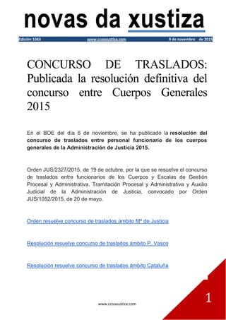 www.ccooxustiza.com
1
Edición 1063 www.ccooxustiza.com 9 de novembro de 2015
CONCURSO DE TRASLADOS:
Publicada la resolución definitiva del
concurso entre Cuerpos Generales
2015
En el BOE del día 6 de noviembre, se ha publicado la resolución del
concurso de traslados entre personal funcionario de los cuerpos
generales de la Administración de Justicia 2015.
Orden JUS/2327/2015, de 19 de octubre, por la que se resuelve el concurso
de traslados entre funcionarios de los Cuerpos y Escalas de Gestión
Procesal y Administrativa, Tramitación Procesal y Administrativa y Auxilio
Judicial de la Administración de Justicia, convocado por Orden
JUS/1052/2015, de 20 de mayo.
Orden resuelve concurso de traslados ámbito Mº de Justicia
Resolución resuelve concurso de traslados ámbito P. Vasco
Resolución resuelve concurso de traslados ámbito Cataluña
 