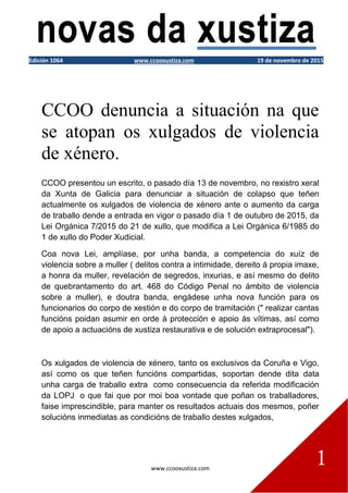 www.ccooxustiza.com
1
Edición 1064 www.ccooxustiza.com 19 de novembro de 2015
CCOO denuncia a situación na que
se atopan os xulgados de violencia
de xénero.
CCOO presentou un escrito, o pasado día 13 de novembro, no rexistro xeral
da Xunta de Galicia para denunciar a situación de colapso que teñen
actualmente os xulgados de violencia de xénero ante o aumento da carga
de traballo dende a entrada en vigor o pasado día 1 de outubro de 2015, da
Lei Orgánica 7/2015 do 21 de xullo, que modifica a Lei Orgánica 6/1985 do
1 de xullo do Poder Xudicial.
Coa nova Lei, amplíase, por unha banda, a competencia do xuíz de
violencia sobre a muller ( delitos contra a intimidade, dereito á propia imaxe,
a honra da muller, revelación de segredos, inxurias, e así mesmo do delito
de quebrantamento do art. 468 do Código Penal no ámbito de violencia
sobre a muller), e doutra banda, engádese unha nova función para os
funcionarios do corpo de xestión e do corpo de tramitación (" realizar cantas
funcións poidan asumir en orde á protección e apoio ás vítimas, así como
de apoio a actuacións de xustiza restaurativa e de solución extraprocesal").
Os xulgados de violencia de xénero, tanto os exclusivos da Coruña e Vigo,
así como os que teñen funcións compartidas, soportan dende dita data
unha carga de traballo extra como consecuencia da referida modificación
da LOPJ o que fai que por moi boa vontade que poñan os traballadores,
faise imprescindible, para manter os resultados actuais dos mesmos, poñer
solucións inmediatas as condicións de traballo destes xulgados,
 