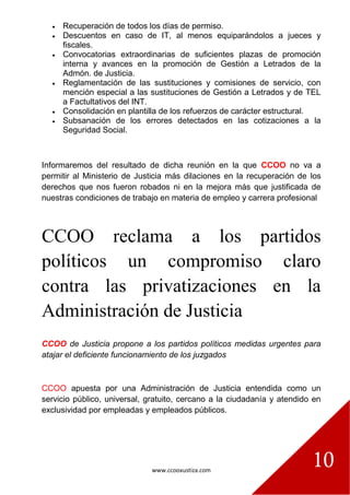 www.ccooxustiza.com
10
 Recuperación de todos los días de permiso.
 Descuentos en caso de IT, al menos equiparándolos a jueces y
fiscales.
 Convocatorias extraordinarias de suficientes plazas de promoción
interna y avances en la promoción de Gestión a Letrados de la
Admón. de Justicia.
 Reglamentación de las sustituciones y comisiones de servicio, con
mención especial a las sustituciones de Gestión a Letrados y de TEL
a Factultativos del INT.
 Consolidación en plantilla de los refuerzos de carácter estructural.
 Subsanación de los errores detectados en las cotizaciones a la
Seguridad Social.
Informaremos del resultado de dicha reunión en la que CCOO no va a
permitir al Ministerio de Justicia más dilaciones en la recuperación de los
derechos que nos fueron robados ni en la mejora más que justificada de
nuestras condiciones de trabajo en materia de empleo y carrera profesional
CCOO reclama a los partidos
políticos un compromiso claro
contra las privatizaciones en la
Administración de Justicia
CCOO de Justicia propone a los partidos políticos medidas urgentes para
atajar el deficiente funcionamiento de los juzgados
CCOO apuesta por una Administración de Justicia entendida como un
servicio público, universal, gratuito, cercano a la ciudadanía y atendido en
exclusividad por empleadas y empleados públicos.
 