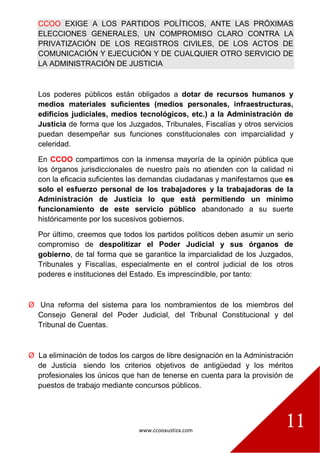 www.ccooxustiza.com
11
CCOO EXIGE A LOS PARTIDOS POLÍTICOS, ANTE LAS PRÓXIMAS
ELECCIONES GENERALES, UN COMPROMISO CLARO CONTRA LA
PRIVATIZACIÓN DE LOS REGISTROS CIVILES, DE LOS ACTOS DE
COMUNICACIÓN Y EJECUCIÓN Y DE CUALQUIER OTRO SERVICIO DE
LA ADMINISTRACIÓN DE JUSTICIA
Los poderes públicos están obligados a dotar de recursos humanos y
medios materiales suficientes (medios personales, infraestructuras,
edificios judiciales, medios tecnológicos, etc.) a la Administración de
Justicia de forma que los Juzgados, Tribunales, Fiscalías y otros servicios
puedan desempeñar sus funciones constitucionales con imparcialidad y
celeridad.
En CCOO compartimos con la inmensa mayoría de la opinión pública que
los órganos jurisdiccionales de nuestro país no atienden con la calidad ni
con la eficacia suficientes las demandas ciudadanas y manifestamos que es
solo el esfuerzo personal de los trabajadores y la trabajadoras de la
Administración de Justicia lo que está permitiendo un mínimo
funcionamiento de este servicio público abandonado a su suerte
históricamente por los sucesivos gobiernos.
Por último, creemos que todos los partidos políticos deben asumir un serio
compromiso de despolitizar el Poder Judicial y sus órganos de
gobierno, de tal forma que se garantice la imparcialidad de los Juzgados,
Tribunales y Fiscalías, especialmente en el control judicial de los otros
poderes e instituciones del Estado. Es imprescindible, por tanto:
Ø Una reforma del sistema para los nombramientos de los miembros del
Consejo General del Poder Judicial, del Tribunal Constitucional y del
Tribunal de Cuentas.
Ø La eliminación de todos los cargos de libre designación en la Administración
de Justicia siendo los criterios objetivos de antigüedad y los méritos
profesionales los únicos que han de tenerse en cuenta para la provisión de
puestos de trabajo mediante concursos públicos.
 