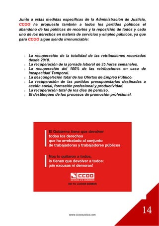 www.ccooxustiza.com
14
Junto a estas medidas específicas de la Administración de Justicia,
CCOO ha propuesto también a todos los partidos políticos el
abandono de las políticas de recortes y la reposición de todos y cada
uno de los derechos en materia de servicios y empleo públicos, ya que
para CCOO sigue siendo irrenunciable:
o La recuperación de la totalidad de las retribuciones recortadas
desde 2010.
o La recuperación de la jornada laboral de 35 horas semanales.
o La recuperación del 100% de las retribuciones en caso de
Incapacidad Temporal.
o La descongelación total de las Ofertas de Empleo Público.
o La recuperación de las partidas presupuestarias destinadas a
acción social, formación profesional y productividad.
o La recuperación total de los días de permiso.
o El desbloqueo de los procesos de promoción profesional.
 
