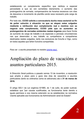 www.ccooxustiza.com
2
establecendo un complemento específico que retribúa a especial
penosidade a que se ven sometidos diariamente, o aumento das
prolongacións de xornada, compensacións de horarios excesivos con días
de descanso e incremento de plantilla cando sexa necesario pola carga de
traballo.
Por todo isto, CCOO solicita a convocatoria dunha mesa sectorial co fin
de poñer solución á situación na que se atopan estes xulgados
mediante a retribución dun complemento real e mentres non se
negocie este complemento, CCOO pide que se aumenten as
prolongacións de xornadas existentes nestes órganos para facer fronte
ao aumento da carga de traballo e as especiais e penosas circunstancias
nas que desenrolan o seu traballo os compañeiros e compañeiras
destinados nestes xulgados, tanto nos exclusivos da Coruña e Vigo, como
en todos aqueles que teñen funcións compartidas.
Para ver o escrito presentado no rexistro preme aquí.
Ampliación do plazo de vacacións e
asuntos particulares 2015.
A Dirección Xeral publicou o pasado venres 13 de novembro, a resolución
que amplía o plazo para o gozo dos días de vacacións e asuntos
particulares (tanto os ordinarios coma os adicionais) ata o 31 de marzo de
2016.
O artigo 503.1 da Lei orgánica 6/1985, do 1 de xullo, do poder xudicial,
establece que "por causas xustificadas, os funcionarios terán dereito a
iguais permisos e coa mesma extensión ca os establecidos na normativa
vixente aplicable aos funcionarios da Administración xeral do Estado".
 