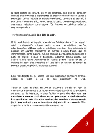 www.ccooxustiza.com
3
O Real decreto lei 10/2015, do 11 de setembro, polo que se conceden
créditos extraordinarios e suplementos de crédito no orzamento do Estado e
se adoptan outras medidas en materia de emprego público e de estímulo á
economía, modifica o artigo 48 do Estatuto básico do empregado público,
que queda redactado como segue: "Os funcionarios públicos terán os
seguintes permisos:
-Por asuntos particulares, seis días ao ano".
O dito real decreto lei engade, ademais, no Estatuto básico do empregado
público a disposición adicional décimo cuarta, que establece que "as
administracións públicas poderán establecer até dous días adicionais de
permiso por asuntos particulares ao cumprir o sexto trienio, que se
incrementarán, como máximo, nun día adicional por cada trienio cumprido a
partir do oitavo", e mais a disposición adicional décimo quinta, que
establece que "cada Administración pública poderá establecer até un
máximo de catro días adicionais de vacacións en función do tempo de
servizos prestados polos funcionarios públicos".
Este real decreto lei, de acordo coa súa disposición derradeira terceira,
entrou en vigor o día da súa publicación no BOE.
Tendo en conta as datas en que se produce a entrada en vigor da
modificación mencionada e os movementos do persoal como consecuencia
do concurso de traslados, e para facilitar o gozo dos días que por
vacacións e asuntos particulares estean pendentes de desfrutar os/as
funcionarios/as, esta dirección xeral resolve autorizar a súa concesión
(tanto dos ordinarios coma dos adicionais) ata o 31 de marzo de 2016,
respectando en todo caso as necesidades do servizo.
 