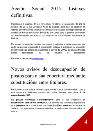 www.ccooxustiza.com
4
Acción Social 2015. Listaxes
definitivas.
Publicouse o pasado 17 de novembro no DOG, a resolución do 23 de
outubro de 2015, da Dirección Xeral de Xustiza, pola que se aproban as
listaxes definitivas das solicitudes admitidas e excluídas correspondentes ás
axudas do Fondo de Acción Social do ano 2015 para o persoal ao servizo
da Administración de xustiza con destino na Comunidade Autónoma de
Galicia.
Por causa do carácter persoal dos datos vinculados a estas, o acceso por
parte da persoa interesada á información relativa á admisión ou exclusión
definitiva da súa solicitude realizarase a través da OPAX, co seu certificado
dixital recoñecido ou co usuario e contrasinal.
Para ver a resolución preme aquí.
Novos avisos de desocupación de
postos para a súa cobertura mediante
substitucións entre titulares.
Publicados novos avisos de desocupación de postos que se ofertan para a
sua cobertura mediante substitución entre titulares con data 18 de
novembro de 2015.
As prazas ofértanse conxuntamente para a súa cobertura en
substitución vertical ou horizontal. De acordo coa normativa reguladora,
terá preferencia a tramitación das substitucións verticais, e dentro de
cada un dos apartados operan os criterios de preferencia determinados na
norma.
 