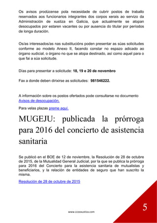 www.ccooxustiza.com
5
Os avisos prodúcense pola necesidade de cubrir postos de traballo
reservados aos funcionarios integrantes dos corpos xerais ao servizo da
Administración de xustiza en Galicia, que actualmente se atopan
desocupados por estaren vacantes ou por ausencia do titular por períodos
de longa duración.
Os/as interesados/as nas substitucións poden presentar as súas solicitudes
conforme ao modelo Anexo II, facendo constar no espazo adicado ao
órgano xudicial, o órgano no que se atopa destinado, así como aquel para o
que fai a súa solicitude.
Días para presentar a solicitude: 18, 19 e 20 de novembro
Fax a donde deben dirixirse as solicitudes: 981546222.
A información sobre os postos ofertados pode consultarse no documento
Avisos de desocupación.
Para velas plazas preme aquí.
MUGEJU: publicada la prórroga
para 2016 del concierto de asistencia
sanitaria
Se publicó en el BOE de 12 de noviembre, la Resolución de 28 de octubre
de 2015, de la Mutualidad General Judicial, por la que se publica la prórroga
para 2016 del Concierto para la asistencia sanitaria de mutualistas y
beneficiarios, y la relación de entidades de seguro que han suscrito la
misma.
Resolución de 28 de octubre de 2015
 