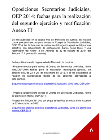 www.ccooxustiza.com
6
Oposiciones Secretarios Judiciales,
OEP 2014: fechas para la realización
del segundo ejercicio y rectificación
Anexo III
Se han publicado en la página web del Ministerio de Justicia, en relación
con el proceso selectivo para acceso al Cuerpo de Secretarios Judiciales,
OEP 2014, las fechas para la realización del segundo ejercicio del proceso
selectivo, con actualización de calificaciones diarias (turno libre), y una
rectificación del Anexo III del Acuerdo de 22 de octubre de 2015, del
Tribunal nº 1 (promoción interna).
Se ha publicado en la página web del Ministerio de Justicia:
- Proceso selectivo para acceso al Cuerpo de Secretarios Judiciales, turno
libre, OEP 2014: fechas para la realización del segundo ejercicio, de
carácter oral, de 23 a 26 de noviembre de 2015, y se ha actualizado la
relación de calificaciones diarias de las personas convocadas a
este ejercicio
Seguimiento proceso selectivo Secretarios Judiciales, turno libre, OEP 2014
- Proceso selectivo para acceso al Cuerpo de Secretarios Judiciales, turno
de promoción interna, OEP 2014:
Acuerdo del Tribunal N.º Uno por el que se rectifica el Anexo III del Acuerdo
de 22 de octubre de 2015.
Seguimiento proceso selectivo Secretarios Judiciales, turno de promoción
interna, OEP 2014
 