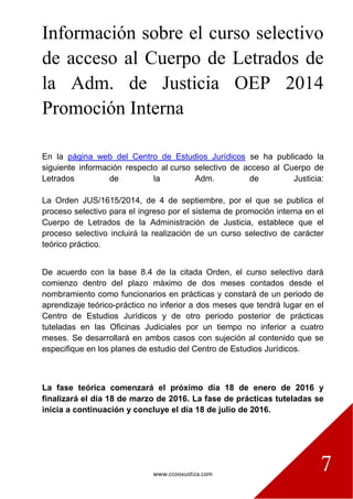 www.ccooxustiza.com
7
Información sobre el curso selectivo
de acceso al Cuerpo de Letrados de
la Adm. de Justicia OEP 2014
Promoción Interna
En la página web del Centro de Estudios Jurídicos se ha publicado la
siguiente información respecto al curso selectivo de acceso al Cuerpo de
Letrados de la Adm. de Justicia:
La Orden JUS/1615/2014, de 4 de septiembre, por el que se publica el
proceso selectivo para el ingreso por el sistema de promoción interna en el
Cuerpo de Letrados de la Administración de Justicia, establece que el
proceso selectivo incluirá la realización de un curso selectivo de carácter
teórico práctico.
De acuerdo con la base 8.4 de la citada Orden, el curso selectivo dará
comienzo dentro del plazo máximo de dos meses contados desde el
nombramiento como funcionarios en prácticas y constará de un periodo de
aprendizaje teórico-práctico no inferior a dos meses que tendrá lugar en el
Centro de Estudios Jurídicos y de otro periodo posterior de prácticas
tuteladas en las Oficinas Judiciales por un tiempo no inferior a cuatro
meses. Se desarrollará en ambos casos con sujeción al contenido que se
especifique en los planes de estudio del Centro de Estudios Jurídicos.
La fase teórica comenzará el próximo día 18 de enero de 2016 y
finalizará el día 18 de marzo de 2016. La fase de prácticas tuteladas se
inicia a continuación y concluye el día 18 de julio de 2016.
 