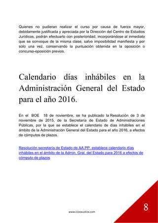 www.ccooxustiza.com
8
Quienes no pudieran realizar el curso por causa de fuerza mayor,
debidamente justificada y apreciada por la Dirección del Centro de Estudios
Jurídicos, podrán efectuarlo con posterioridad, incorporándose al inmediato
que se convoque de la misma clase, salvo imposibilidad manifiesta y por
solo una vez, conservando la puntuación obtenida en la oposición o
concurso-oposición previos.
Calendario días inhábiles en la
Administración General del Estado
para el año 2016.
En el BOE 18 de noviembre, se ha publicado la Resolución de 3 de
noviembre de 2015, de la Secretaría de Estado de Administraciones
Públicas, por la que se establece el calendario de días inhábiles en el
ámbito de la Administración General del Estado para el año 2016, a efectos
de cómputos de plazos.
Resolución secretaría de Estado de AA.PP. establece calendario días
inhábiles en el ámbito de la Admin. Gral. del Estado para 2016 a efectos de
cómputo de plazos
 