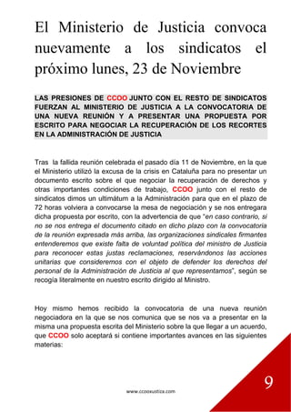 www.ccooxustiza.com
9
El Ministerio de Justicia convoca
nuevamente a los sindicatos el
próximo lunes, 23 de Noviembre
LAS PRESIONES DE CCOO JUNTO CON EL RESTO DE SINDICATOS
FUERZAN AL MINISTERIO DE JUSTICIA A LA CONVOCATORIA DE
UNA NUEVA REUNIÓN Y A PRESENTAR UNA PROPUESTA POR
ESCRITO PARA NEGOCIAR LA RECUPERACIÓN DE LOS RECORTES
EN LA ADMINISTRACIÓN DE JUSTICIA
Tras la fallida reunión celebrada el pasado día 11 de Noviembre, en la que
el Ministerio utilizó la excusa de la crisis en Cataluña para no presentar un
documento escrito sobre el que negociar la recuperación de derechos y
otras importantes condiciones de trabajo, CCOO junto con el resto de
sindicatos dimos un ultimátum a la Administración para que en el plazo de
72 horas volviera a convocarse la mesa de negociación y se nos entregara
dicha propuesta por escrito, con la advertencia de que “en caso contrario, si
no se nos entrega el documento citado en dicho plazo con la convocatoria
de la reunión expresada más arriba, las organizaciones sindicales firmantes
entenderemos que existe falta de voluntad política del ministro de Justicia
para reconocer estas justas reclamaciones, reservándonos las acciones
unitarias que consideremos con el objeto de defender los derechos del
personal de la Administración de Justicia al que representamos”, según se
recogía literalmente en nuestro escrito dirigido al Ministro.
Hoy mismo hemos recibido la convocatoria de una nueva reunión
negociadora en la que se nos comunica que se nos va a presentar en la
misma una propuesta escrita del Ministerio sobre la que llegar a un acuerdo,
que CCOO solo aceptará si contiene importantes avances en las siguientes
materias:
 