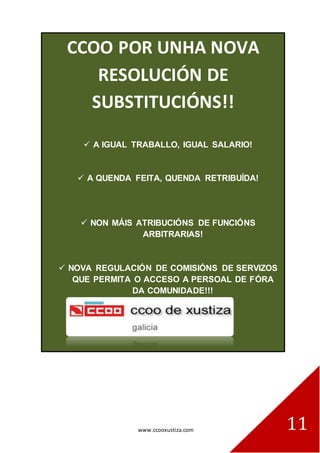 www.ccooxustiza.com 
11 
. 
CCOO POR UNHA NOVA RESOLUCIÓN DE SUBSTITUCIÓNS!! 
A IGUAL TRABALLO, IGUAL SALARIO! 
A QUENDA FEITA, QUENDA RETRIBUÍDA! 
NON MÁIS ATRIBUCIÓNS DE FUNCIÓNS ARBITRARIAS! 
NOVA REGULACIÓN DE COMISIÓNS DE SERVIZOS QUE PERMITA O ACCESO A PERSOAL DE FÓRA DA COMUNIDADE!!!  