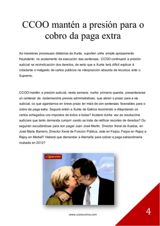 www.ccooxustiza.com 
4 
CCOO mantén a presión para o cobro da paga extra 
As manobras procesuais dilatorias da Xunta, supoñen unha simple aprazamento fraudulento no acatamento da execución das sentenzas. CCOO continuará a presión xudicial na reivindicación dos dereitos, de xeito que a Xunta terá difícil explicar á cidadanía o malgasto de cartos públicos na interposición absurda de recursos ante o Supremo. 
CCOO mantén a presión xudicial, nesta semana, nunha primeira quenda, presentaranse un centenar de reclamacións previas administrativas, que abren o prazo para a vía xudicial, co que agardamos en breve prazo ter máis de cen sentenzas favorables para o cobro da paga extra. Seguirá entón a Xunta de Galicia recorrendo e dilapidando os cartos achegados cos impostos de todos e todas? Acatará dunha vez as resolucións xudiciais que tanto demanda cumprir cando se trata de ratificar recortes de dereitos? Ou seguirán escudándose para non pagar Juan José Martín, Director Xeral de Xustiza, en José María Barreiro, Director Xeral de Función Pública, este en Feijoo, Feijoo en Rajoy e Rajoy en Merkel? Haberá que demandar a Alemaña para cobrar a paga extraordinaria roubada en 2012? 
 