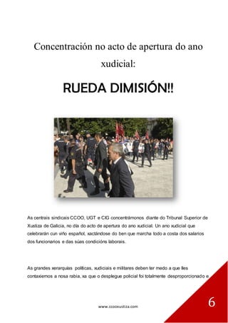 www.ccooxustiza.com 
6 
Concentración no acto de apertura do ano xudicial: 
RUEDA DIMISIÓN!! 
As centrais sindicais CCOO, UGT e CIG concentrámonos diante do Tribunal Superior de Xustiza de Galicia, no día do acto de apertura do ano xudicial. Un ano xudicial que celebrarán cun viño español, xactándose do ben que marcha todo a costa dos salarios dos funcionarios e das súas condicións laborais. 
As grandes xerarquías políticas, xudiciais e militares deben ter medo a que lles contaxiemos a nosa rabia, xa que o desplegue policial foi totalmente desproporcionado e  